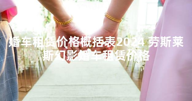 婚车租赁价格概括表2024 劳斯莱斯幻影婚车租赁价格